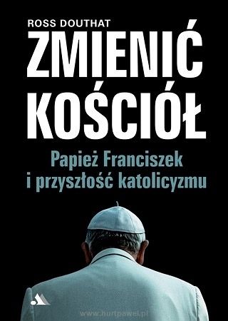 Ross Douthat - Zmienić Kościół - Papież Franciszek i przyszłość katolicyzmu