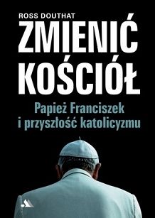 Ross Douthat - Zmienić Kościół - Papież Franciszek i przyszłość katolicyzmu